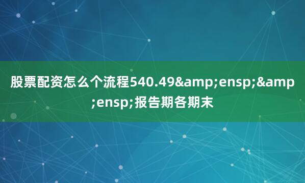 股票配资怎么个流程540.49&ensp;&ensp;报告期各期末