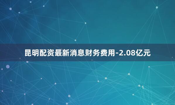 昆明配资最新消息财务费用-2.08亿元