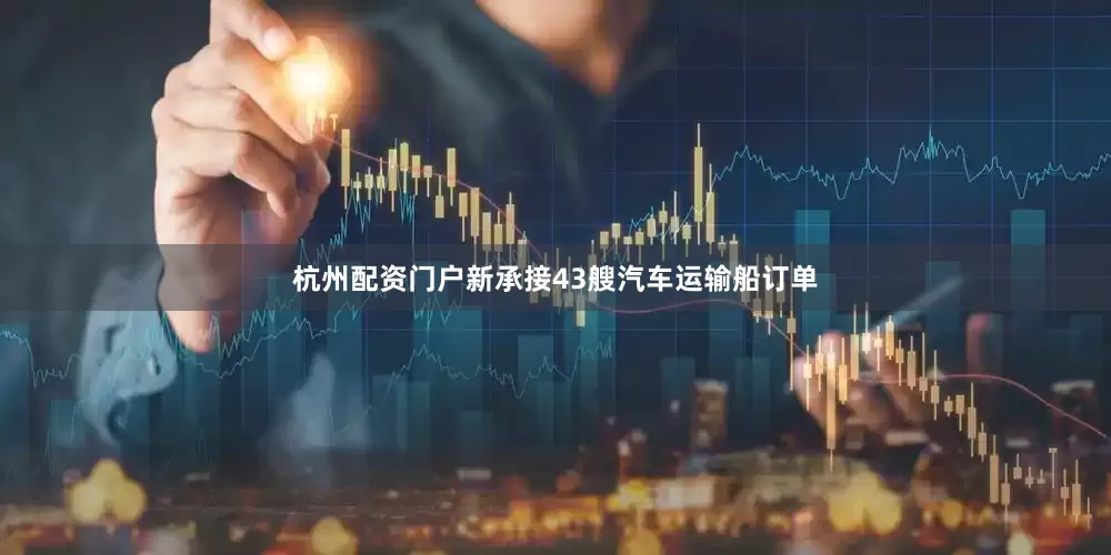 杭州配资门户新承接43艘汽车运输船订单