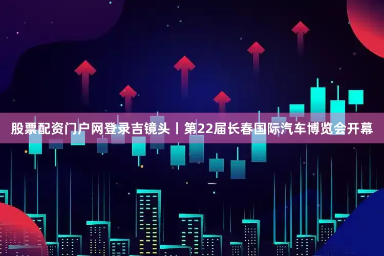 股票配资门户网登录吉镜头丨第22届长春国际汽车博览会开幕