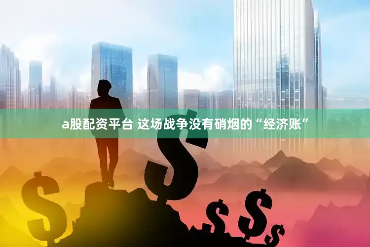 a股配资平台 这场战争没有硝烟的“经济账”