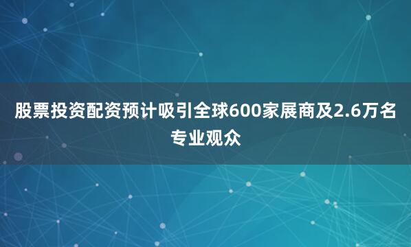 股票投资配资预计吸引全球600家展商及2.6万名专业观众