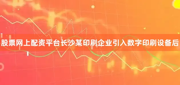 股票网上配资平台长沙某印刷企业引入数字印刷设备后