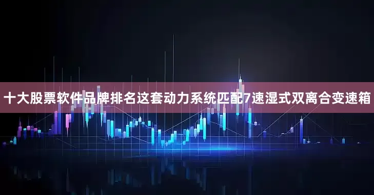 十大股票软件品牌排名这套动力系统匹配7速湿式双离合变速箱
