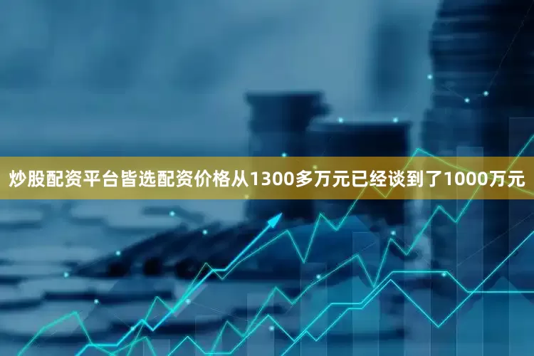 炒股配资平台皆选配资价格从1300多万元已经谈到了1000万元