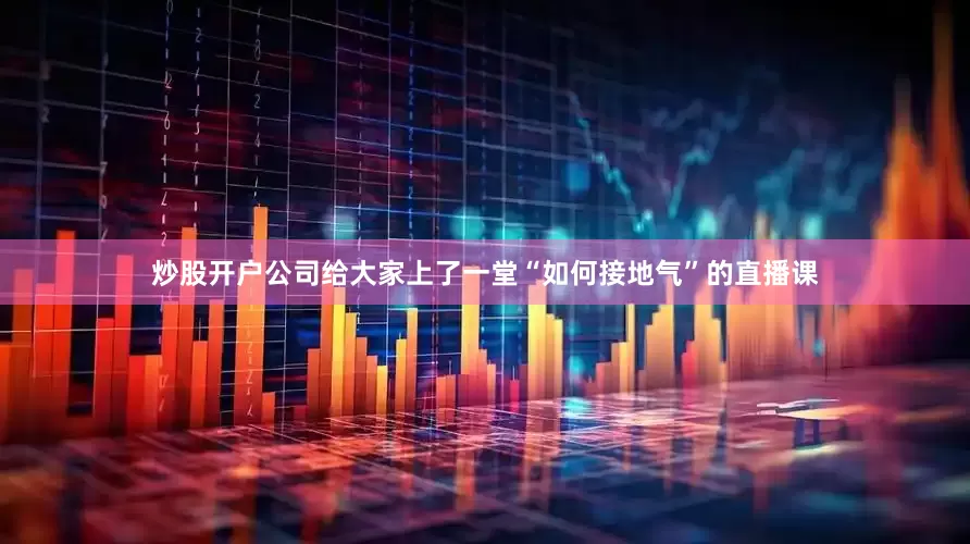 炒股开户公司给大家上了一堂“如何接地气”的直播课