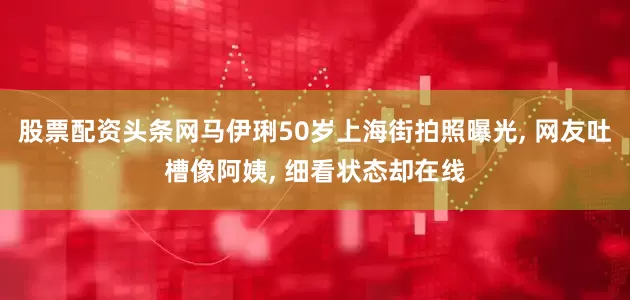 股票配资头条网马伊琍50岁上海街拍照曝光, 网友吐槽像阿姨, 细看状态却在线