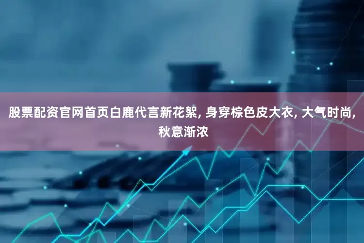 股票配资官网首页白鹿代言新花絮, 身穿棕色皮大衣, 大气时尚, 秋意渐浓