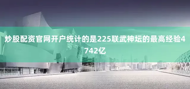 炒股配资官网开户统计的是225联武神坛的最高经验4742亿
