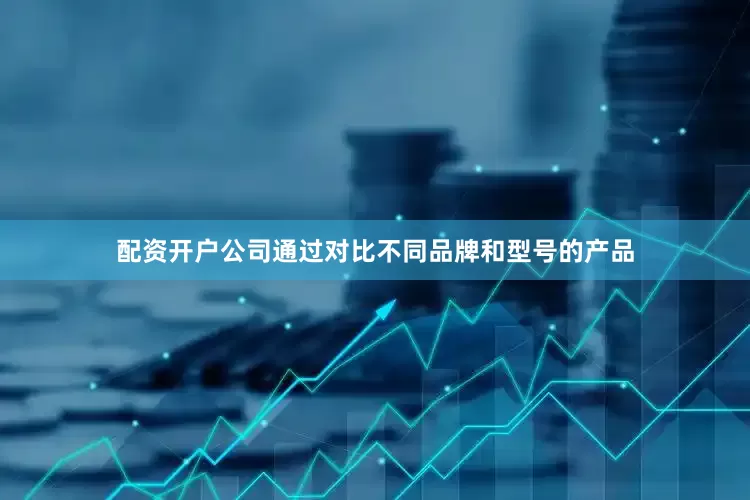 配资开户公司通过对比不同品牌和型号的产品