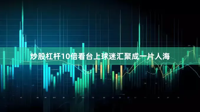 炒股杠杆10倍看台上球迷汇聚成一片人海