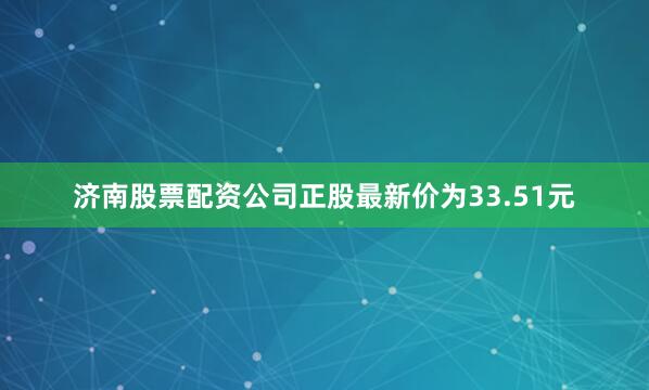 济南股票配资公司正股最新价为33.51元